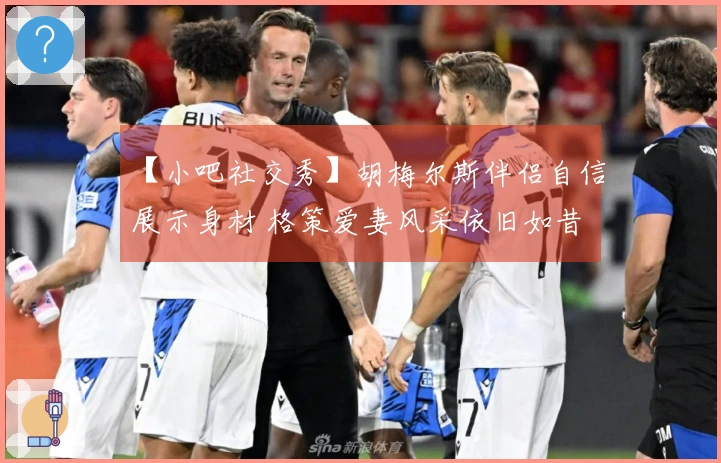 【小吧社交秀】胡梅尔斯伴侣自信展示身材 格策爱妻风采依旧如昔