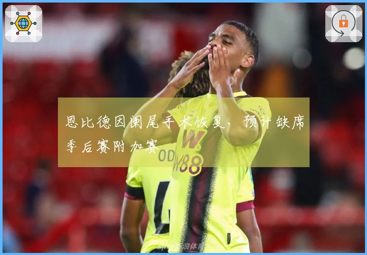 恩比德因阑尾手术恢复，预计缺席季后赛附加赛