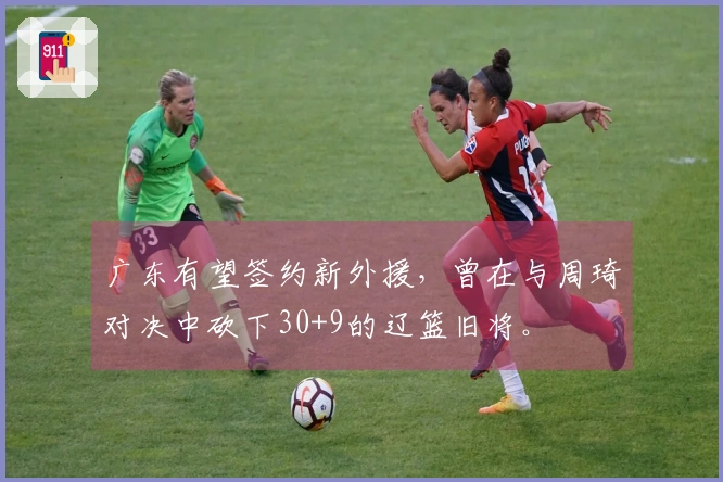 广东有望签约新外援，曾在与周琦对决中砍下30+9的辽篮旧将。