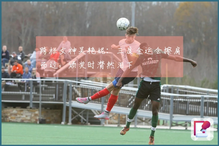 跨栏女神吴艳妮：三度全运会擦肩而过，颁奖时潸然泪下