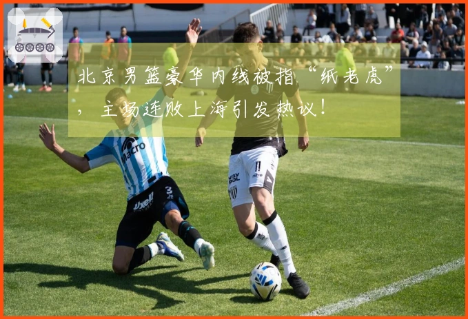 北京男篮豪华内线被指“纸老虎”，主场连败上海引发热议！