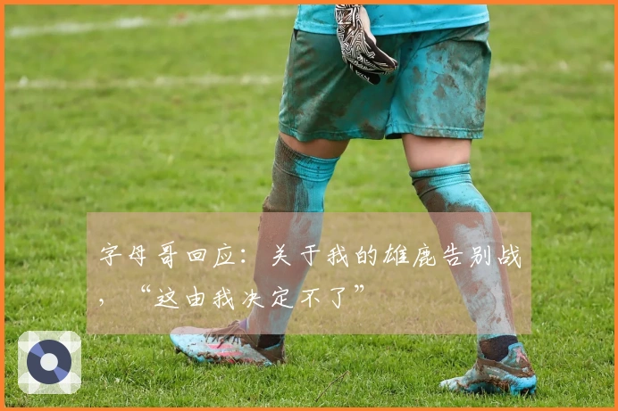 字母哥回应：关于我的雄鹿告别战，“这由我决定不了”