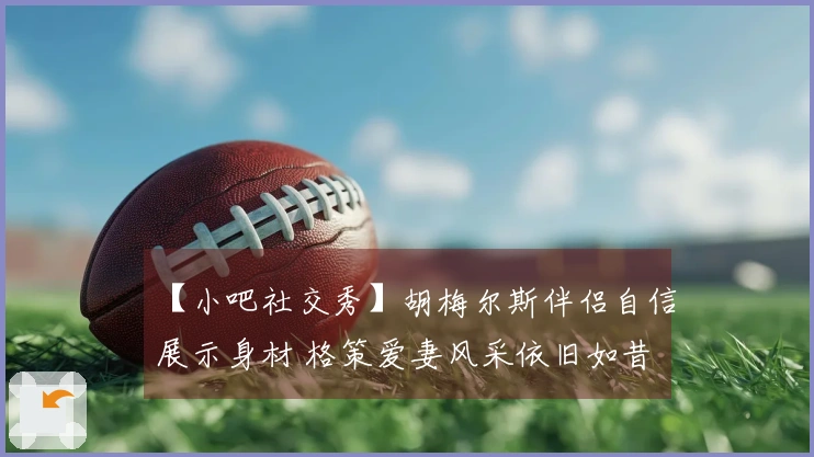 【小吧社交秀】胡梅尔斯伴侣自信展示身材 格策爱妻风采依旧如昔