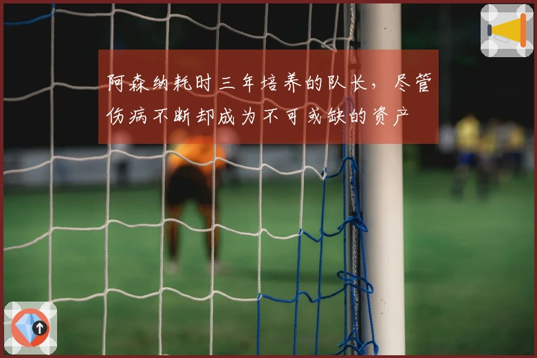 阿森纳耗时三年培养的队长，尽管伤病不断却成为不可或缺的资产